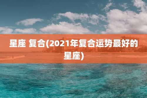 星座 复合(2021年复合运势最好的星座)