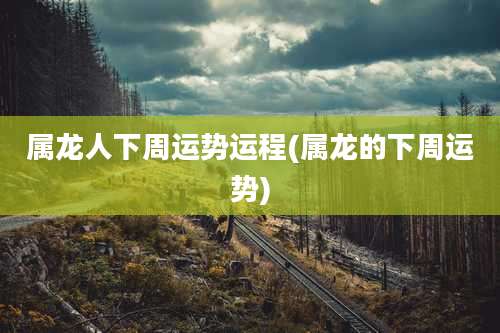 属龙人下周运势运程(属龙的下周运势)