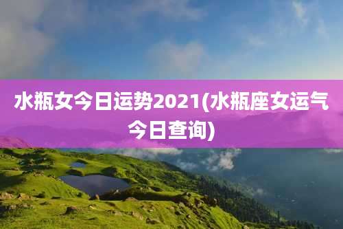 水瓶女今日运势2021(水瓶座女运气今日查询)