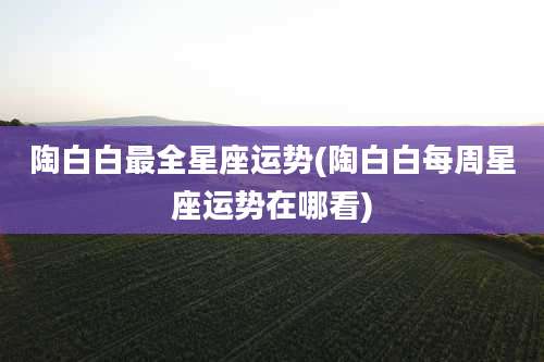 陶白白最全星座运势(陶白白每周星座运势在哪看)