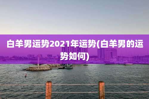 白羊男运势2021年运势(白羊男的运势如何)