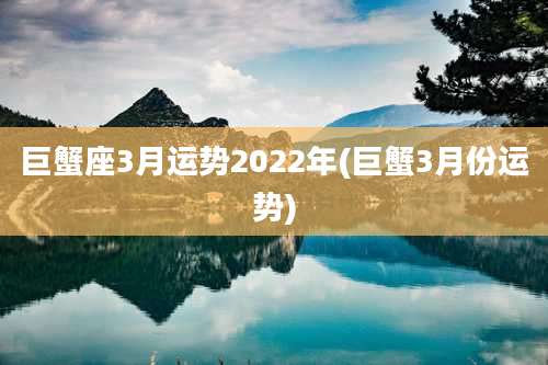 巨蟹座3月运势2022年(巨蟹3月份运势)