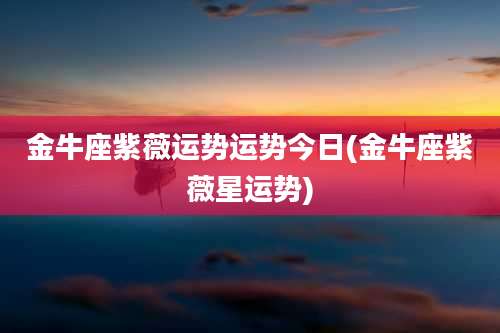 金牛座紫薇运势运势今日(金牛座紫薇星运势)
