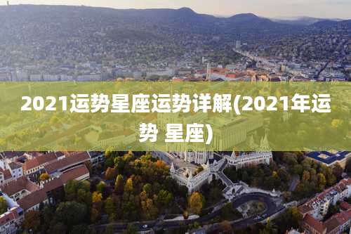 2021运势星座运势详解(2021年运势 星座)