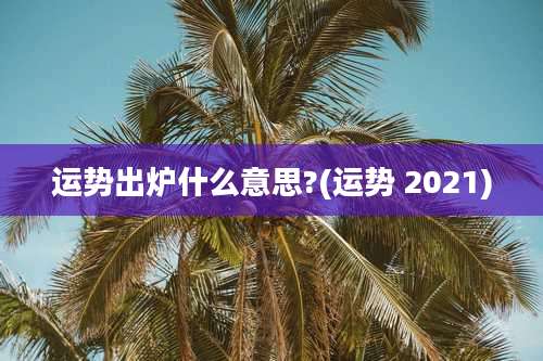 运势出炉什么意思?(运势 2021)