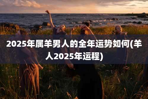 2025年属羊男人的全年运势如何(羊人2025年运程)