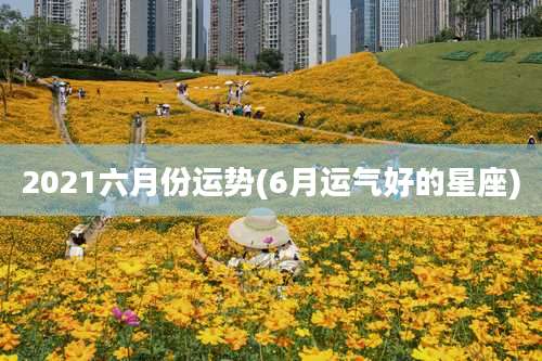 2021六月份运势(6月运气好的星座)