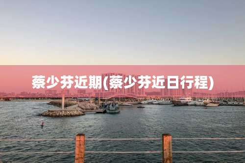 蔡少芬近期(蔡少芬近日行程)