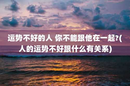 运势不好的人 你不能跟他在一起?(人的运势不好跟什么有关系)