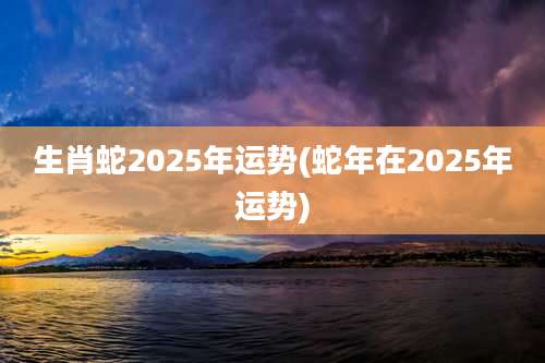 生肖蛇2025年运势(蛇年在2025年运势)