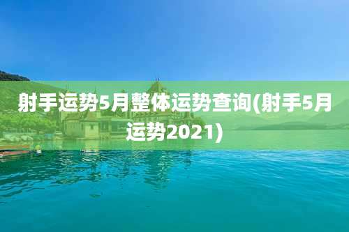 射手运势5月整体运势查询(射手5月运势2021)