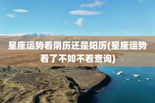 星座运势看阴历还是阳历(星座运势看了不如不看查询)