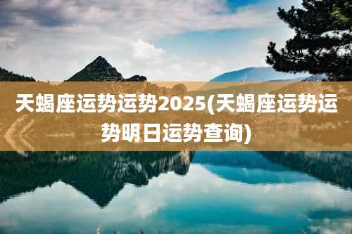 天蝎座运势运势2025(天蝎座运势运势明日运势查询)