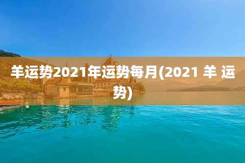 羊运势2021年运势每月(2021 羊 运势)