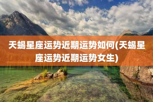 天蝎星座运势近期运势如何(天蝎星座运势近期运势女生)