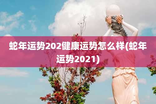 蛇年运势202健康运势怎么样(蛇年运势2021)