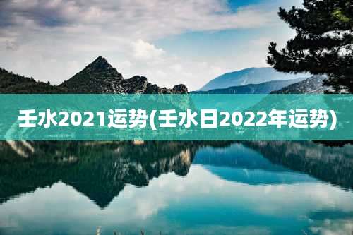 壬水2021运势(壬水日2022年运势)