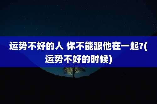 运势不好的人 你不能跟他在一起?(运势不好的时候)
