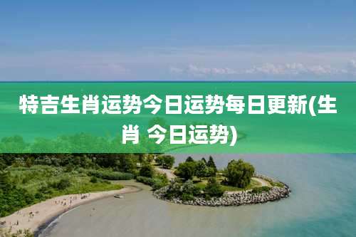 特吉生肖运势今日运势每日更新(生肖 今日运势)