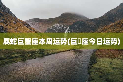 属蛇巨蟹座本周运势(巨㙰座今日运势)