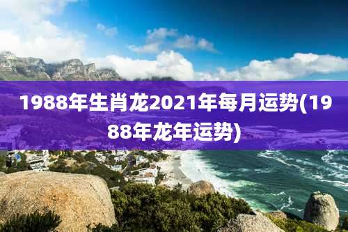 1988年生肖龙2021年每月运势(1988年龙年运势)
