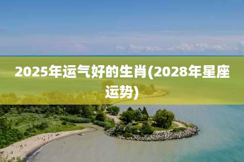 2025年运气好的生肖(2028年星座运势)