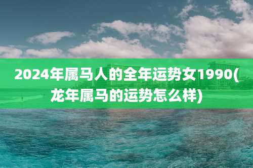 2024年属马人的全年运势女1990(龙年属马的运势怎么样)