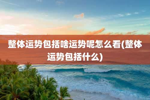 整体运势包括啥运势呢怎么看(整体运势包括什么)