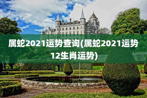 属蛇2021运势查询(属蛇2021运势12生肖运势)