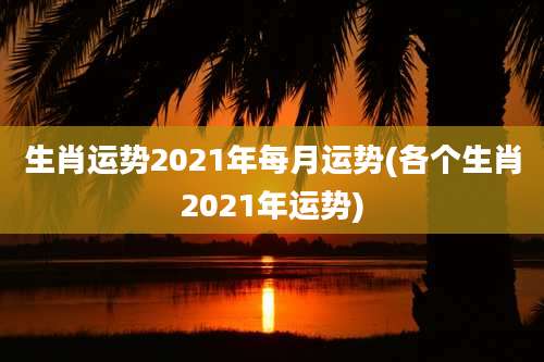 生肖运势2021年每月运势(各个生肖2021年运势)