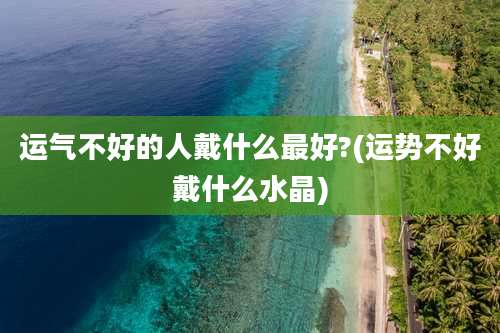 运气不好的人戴什么最好?(运势不好戴什么水晶)