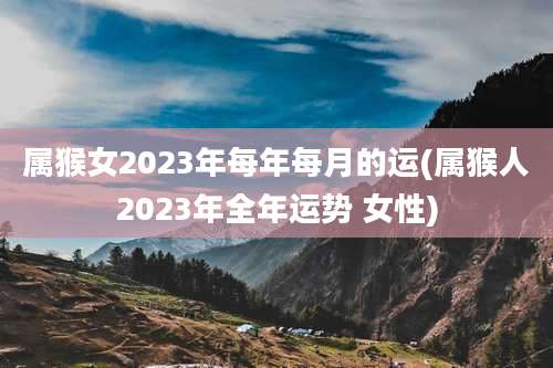 属猴女2023年每年每月的运(属猴人2023年全年运势 女性)