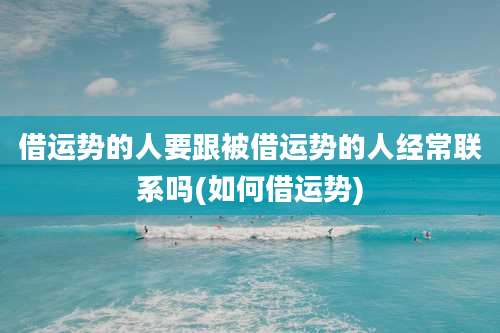 借运势的人要跟被借运势的人经常联系吗(如何借运势)