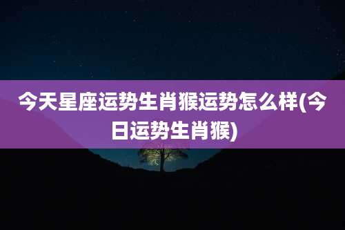 今天星座运势生肖猴运势怎么样(今日运势生肖猴)