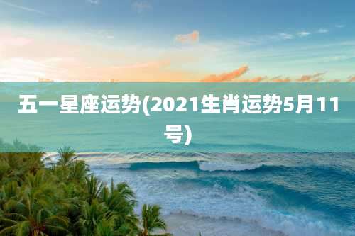 五一星座运势(2021生肖运势5月11号)