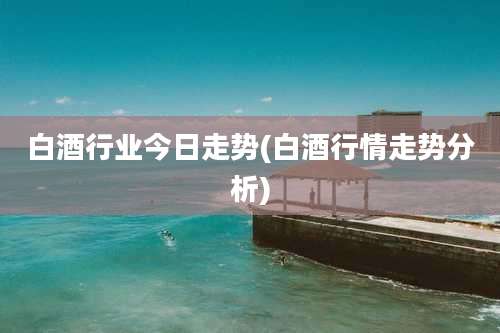白酒行业今日走势(白酒行情走势分析)