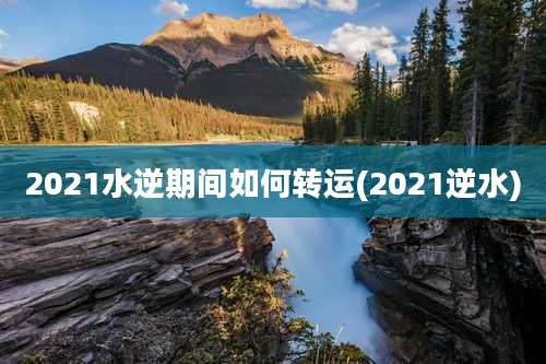 2021水逆期间如何转运(2021逆水)