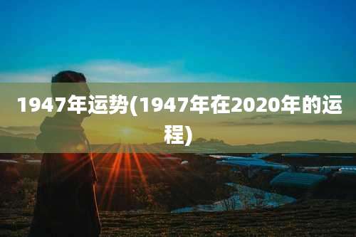 1947年运势(1947年在2020年的运程)