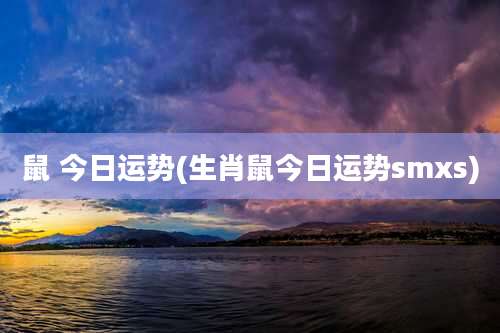 鼠 今日运势(生肖鼠今日运势smxs)