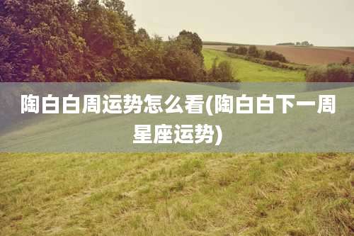 陶白白周运势怎么看(陶白白下一周星座运势)