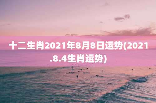 十二生肖2021年8月8日运势(2021.8.4生肖运势)