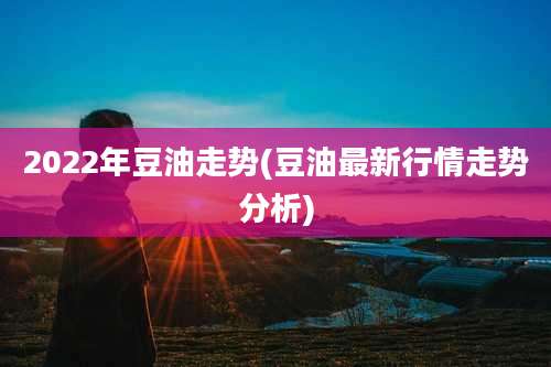2022年豆油走势(豆油最新行情走势分析)