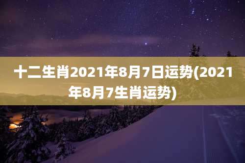 十二生肖2021年8月7日运势(2021年8月7生肖运势)