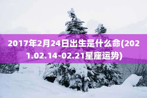 2017年2月24日出生是什么命(2021.02.14-02.21星座运势)