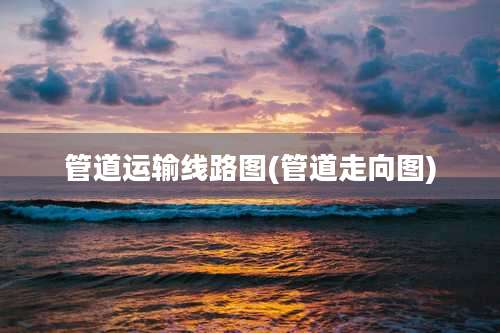 管道运输线路图(管道走向图)