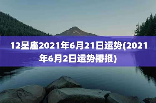 12星座2021年6月21日运势(2021年6月2日运势播报)
