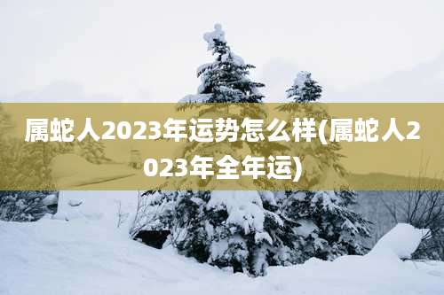 属蛇人2023年运势怎么样(属蛇人2023年全年运)