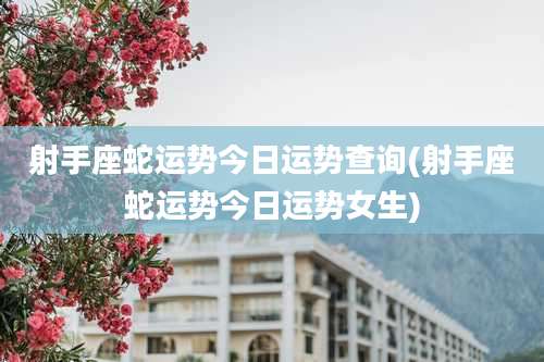 射手座蛇运势今日运势查询(射手座蛇运势今日运势女生)