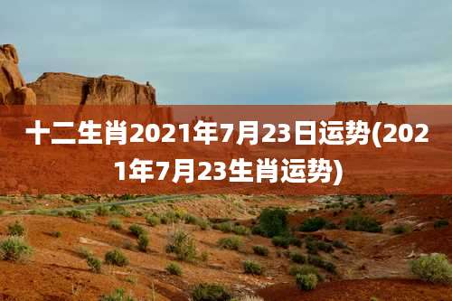 十二生肖2021年7月23日运势(2021年7月23生肖运势)