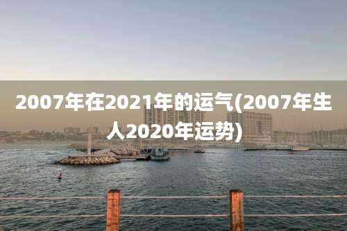 2007年在2021年的运气(2007年生人2020年运势)